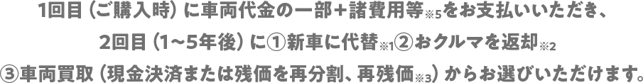 1回目(ご購入時)に車両代金の一部+諸費用等※5をお支払いいただき、2回目(1～5年後)に①新車に代替※1②おクルマを返却※2③車両買取(現金決済または残価を再分割、再残価※3)からお選びいただけます。